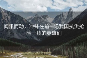 聞汛而動，沖鋒在前—記我國抗洪搶險一線的英雄們