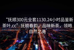 “撫順300元全套1130.24小時品鑒新茶葉.cc”撫順春韻，品味新茶，領略自然之美