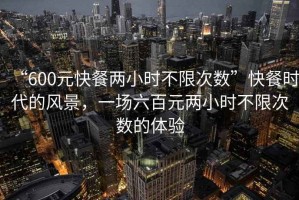“600元快餐兩小時不限次數”快餐時代的風景，一場六百元兩小時不限次數的體驗