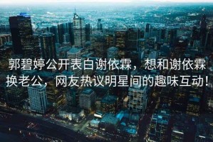 郭碧婷公開表白謝依霖，想和謝依霖?fù)Q老公，網(wǎng)友熱議明星間的趣味互動(dòng)！
