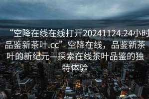 “空降在線在線打開20241124.24小時(shí)品鑒新茶葉.cc”空降在線，品鑒新茶葉的新紀(jì)元—探索在線茶葉品鑒的獨(dú)特體驗(yàn)