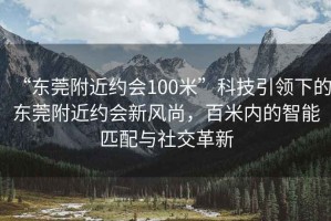 “東莞附近約會100米”科技引領下的東莞附近約會新風尚，百米內的智能匹配與社交革新