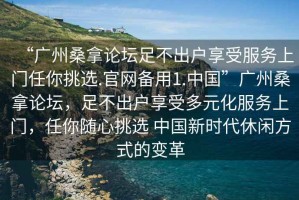 “廣州桑拿論壇足不出戶享受服務上門任你挑選.官網備用1.中國”廣州桑拿論壇，足不出戶享受多元化服務上門，任你隨心挑選 中國新時代休閑方式的變革
