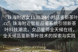 “珠海附近女1130.24小時品鑒新茶葉.cc”珠海附近智能品鑒系統引領新茶葉科技潮流，女品鑒師全天候在線，全天候品鑒新茶葉技術的探索與實踐