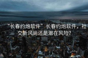 “長春約炮軟件”長春約炮軟件，社交新風(fēng)尚還是潛在風(fēng)險？