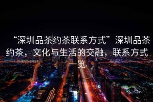 “深圳品茶約茶聯系方式”深圳品茶約茶，文化與生活的交融，聯系方式一覽