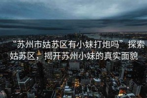 “蘇州市姑蘇區有小妹打炮嗎”探索姑蘇區，揭開蘇州小妹的真實面貌