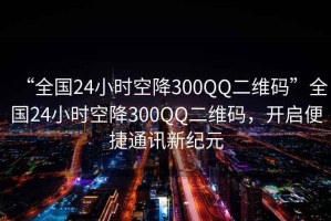 “全國24小時空降300QQ二維碼”全國24小時空降300QQ二維碼，開啟便捷通訊新紀元
