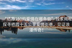 “棲霞150的愛情在哪條街”獨家揭秘探尋棲霞十五公里愛情街巷，見證浪漫傳奇！
