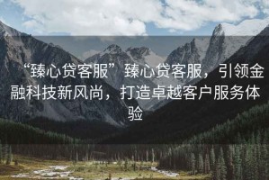 “臻心貸客服”臻心貸客服，引領(lǐng)金融科技新風(fēng)尚，打造卓越客戶服務(wù)體驗