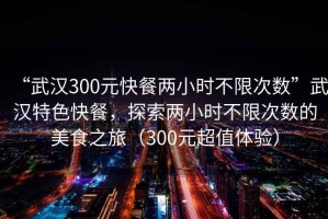 “武漢300元快餐兩小時不限次數”武漢特色快餐，探索兩小時不限次數的美食之旅（300元超值體驗）