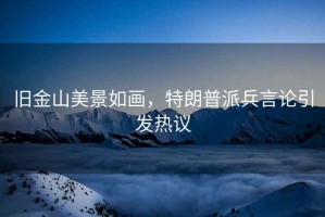 舊金山美景如畫，特朗普派兵言論引發熱議