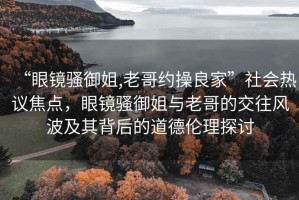 “眼鏡騷御姐,老哥約操良家”社會(huì)熱議焦點(diǎn)，眼鏡騷御姐與老哥的交往風(fēng)波及其背后的道德倫理探討
