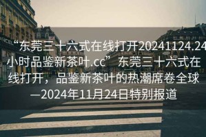 “東莞三十六式在線打開20241124.24小時品鑒新茶葉.cc”東莞三十六式在線打開，品鑒新茶葉的熱潮席卷全球—2024年11月24日特別報道