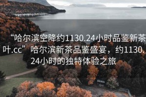 “哈爾濱空降約1130.24小時品鑒新茶葉.cc”哈爾濱新茶品鑒盛宴，約1130.24小時的獨特體驗之旅