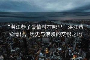 “湛江巷子愛情村在哪里”湛江巷子愛情村，歷史與浪漫的交織之地