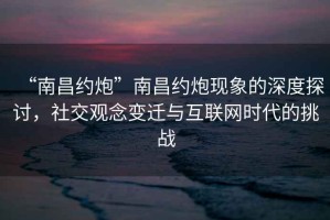“南昌約炮”南昌約炮現(xiàn)象的深度探討，社交觀念變遷與互聯(lián)網(wǎng)時(shí)代的挑戰(zhàn)