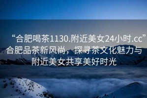 “合肥喝茶1130.附近美女24小時.cc”合肥品茶新風尚，探尋茶文化魅力與附近美女共享美好時光