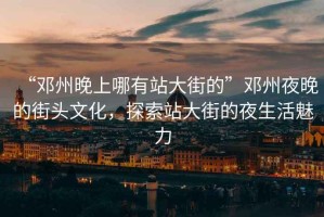 “鄧州晚上哪有站大街的”鄧州夜晚的街頭文化，探索站大街的夜生活魅力