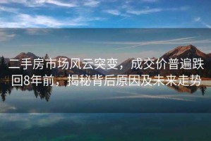 二手房市場風云突變，成交價普遍跌回8年前，揭秘背后原因及未來走勢