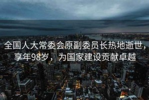 全國人大常委會原副委員長熱地逝世，享年98歲，為國家建設貢獻卓越