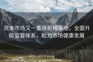 資本市場又一重磅新規落地，全面升級監管體系，助力市場健康發展