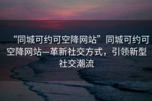 “同城可約可空降網站”同城可約可空降網站—革新社交方式，引領新型社交潮流