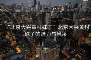 “北京大興黃村妹子”北京大興黃村妹子的魅力與風采