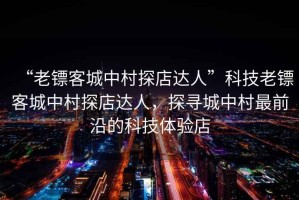 “老鏢客城中村探店達人”科技老鏢客城中村探店達人，探尋城中村最前沿的科技體驗店
