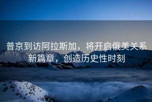 普京到訪阿拉斯加，將開啟俄美關(guān)系新篇章，創(chuàng)造歷史性時刻