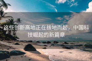 這些創(chuàng)新高地正在拔地而起，中國科技崛起的新篇章