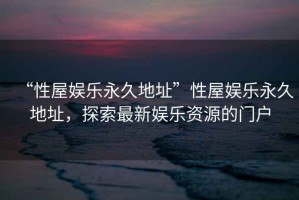 “性屋娛樂永久地址”性屋娛樂永久地址，探索最新娛樂資源的門戶
