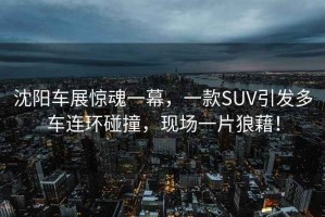 沈陽車展驚魂一幕，一款SUV引發(fā)多車連環(huán)碰撞，現(xiàn)場(chǎng)一片狼藉！