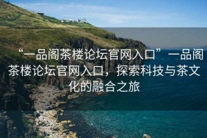 “一品閣茶樓論壇官網(wǎng)入口”一品閣茶樓論壇官網(wǎng)入口，探索科技與茶文化的融合之旅