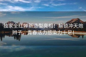 獨(dú)家全紅嬋新造型亮相！解鎖沖天炮辮子，青春活力感染力十足！