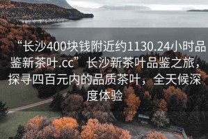 “長沙400塊錢附近約1130.24小時(shí)品鑒新茶葉.cc”長沙新茶葉品鑒之旅，探尋四百元內(nèi)的品質(zhì)茶葉，全天候深度體驗(yàn)