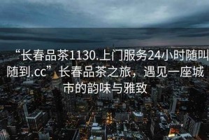 “長春品茶1130.上門服務(wù)24小時隨叫隨到.cc”長春品茶之旅，遇見一座城市的韻味與雅致