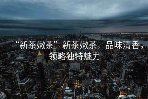 “新茶嫩茶”新茶嫩茶，品味清香，領略獨特魅力