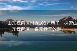 “山東槐蔭區附近100元巷子”探索山東槐蔭區，百元巷子的魅力