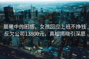 晨曦中的困惑，女孩回應上班不掙錢反欠公司13800元，真相揭曉引深思