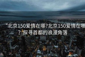 “北京150愛情在哪?北京150愛情在哪？探尋首都的浪漫角落