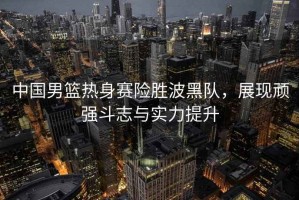 中國男籃熱身賽險勝波黑隊，展現(xiàn)頑強(qiáng)斗志與實力提升