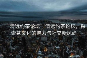 “清遠約茶論壇”清遠約茶論壇，探索茶文化的魅力與社交新風尚