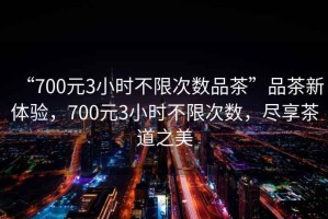 “700元3小時(shí)不限次數(shù)品茶”品茶新體驗(yàn)，700元3小時(shí)不限次數(shù)，盡享茶道之美