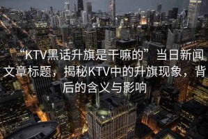 “KTV黑話升旗是干嘛的”當(dāng)日新聞文章標(biāo)題，揭秘KTV中的升旗現(xiàn)象，背后的含義與影響