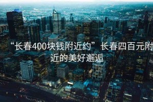 “長(zhǎng)春400塊錢附近約”長(zhǎng)春四百元附近的美好邂逅