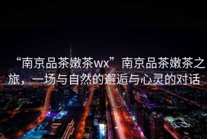 “南京品茶嫩茶wx”南京品茶嫩茶之旅，一場與自然的邂逅與心靈的對話