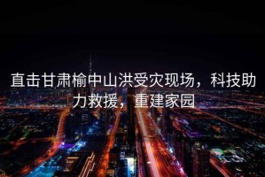 直擊甘肅榆中山洪受災現(xiàn)場，科技助力救援，重建家園