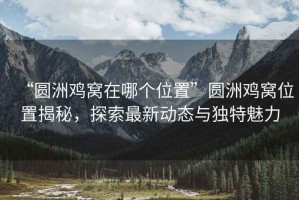 “圓洲雞窩在哪個位置”圓洲雞窩位置揭秘，探索最新動態與獨特魅力