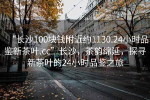 “長沙100塊錢附近約1130.24小時品鑒新茶葉.cc”長沙，茶韻綿延，探尋新茶葉的24小時品鑒之旅